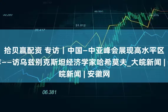 拾贝赢配资 专访｜中国—中亚峰会展现高水平区域合作——访乌兹别克斯坦经济学家哈希莫夫_大皖新闻 | 安徽网