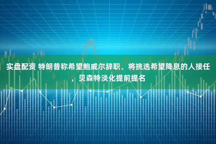 实盘配资 特朗普称希望鲍威尔辞职、将挑选希望降息的人接任，贝森特淡化提前提名