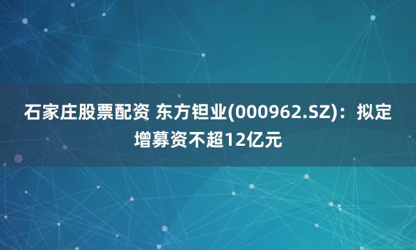 石家庄股票配资 东方钽业(000962.SZ)：拟定增募资不超12亿元