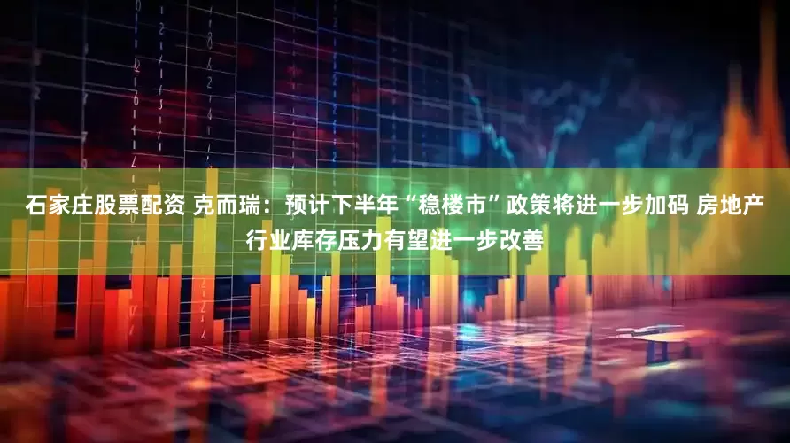 石家庄股票配资 克而瑞：预计下半年“稳楼市”政策将进一步加码 房地产行业库存压力有望进一步改善