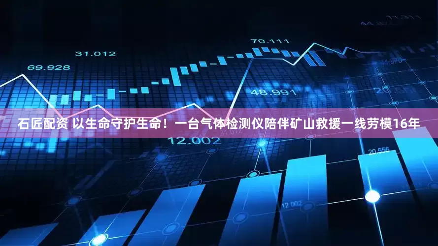 石匠配资 以生命守护生命！一台气体检测仪陪伴矿山救援一线劳模16年