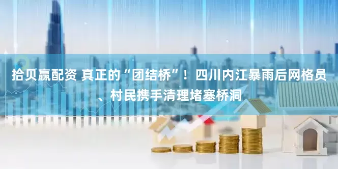 拾贝赢配资 真正的“团结桥”！四川内江暴雨后网格员、村民携手清理堵塞桥洞