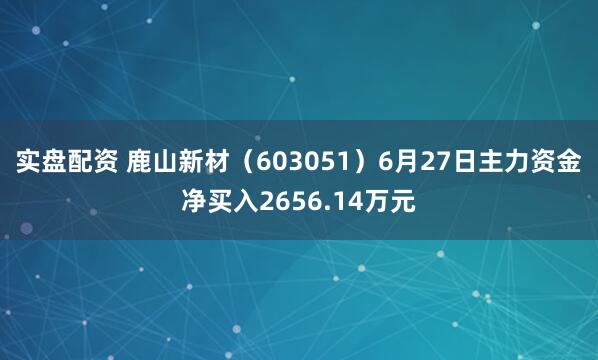 实盘配资 鹿山新材（603051）6月27日主力资金净买入2656.14万元