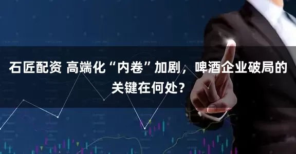石匠配资 高端化“内卷”加剧，啤酒企业破局的关键在何处？