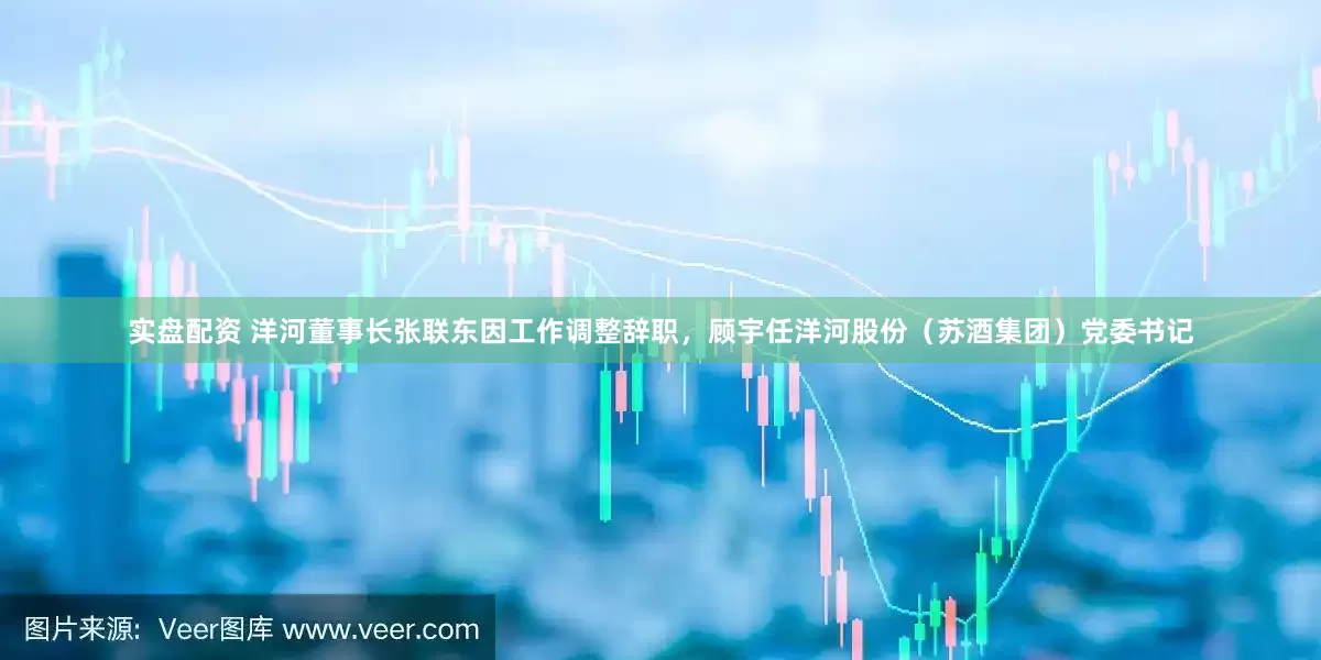 实盘配资 洋河董事长张联东因工作调整辞职，顾宇任洋河股份（苏酒集团）党委书记
