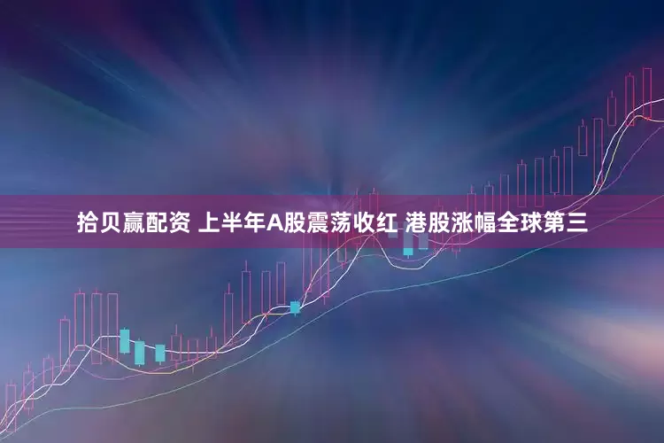 拾贝赢配资 上半年A股震荡收红 港股涨幅全球第三