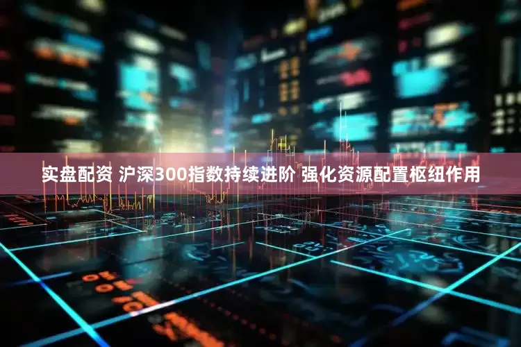实盘配资 沪深300指数持续进阶 强化资源配置枢纽作用