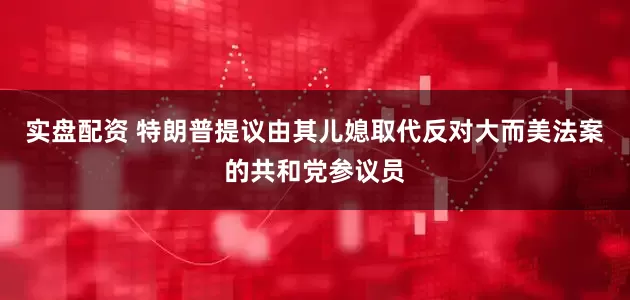 实盘配资 特朗普提议由其儿媳取代反对大而美法案的共和党参议员