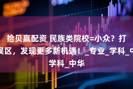 拾贝赢配资 民族类院校=小众？打破误区，发现更多新机遇！_专业_学科_中华