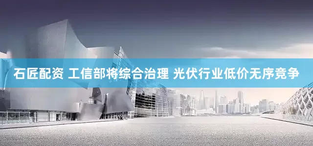 石匠配资 工信部将综合治理 光伏行业低价无序竞争