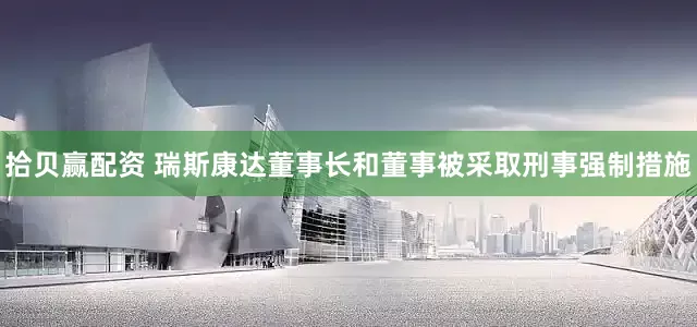 拾贝赢配资 瑞斯康达董事长和董事被采取刑事强制措施