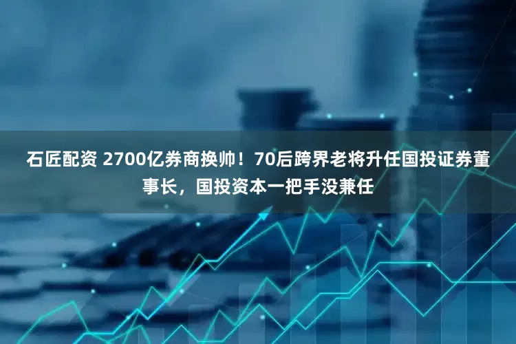 石匠配资 2700亿券商换帅！70后跨界老将升任国投证券董事长，国投资本一把手没兼任