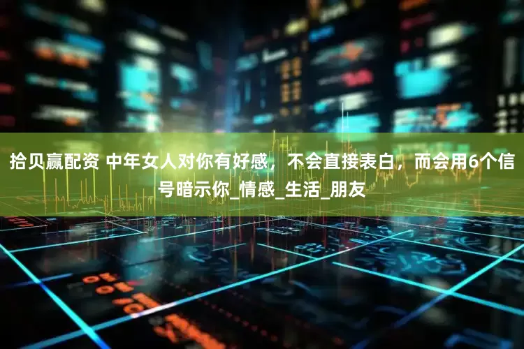 拾贝赢配资 中年女人对你有好感，不会直接表白，而会用6个信号暗示你_情感_生活_朋友