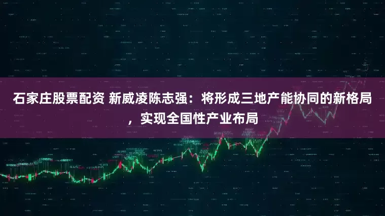 石家庄股票配资 新威凌陈志强：将形成三地产能协同的新格局，实现全国性产业布局