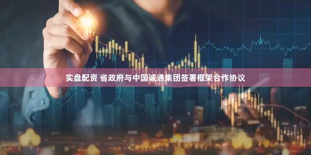 实盘配资 省政府与中国诚通集团签署框架合作协议