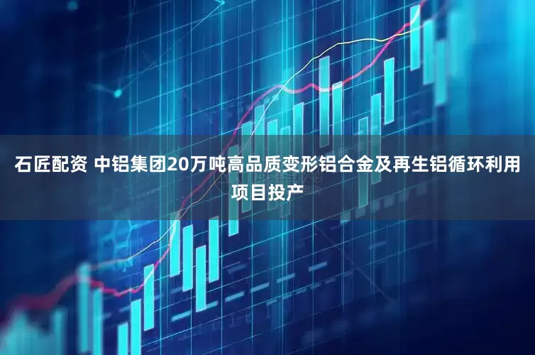 石匠配资 中铝集团20万吨高品质变形铝合金及再生铝循环利用项目投产