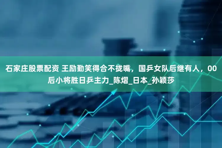 石家庄股票配资 王励勤笑得合不拢嘴，国乒女队后继有人，00后小将胜日乒主力_陈熠_日本_孙颖莎