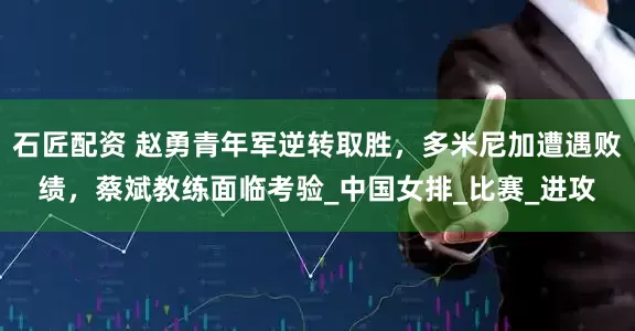 石匠配资 赵勇青年军逆转取胜，多米尼加遭遇败绩，蔡斌教练面临考验_中国女排_比赛_进攻