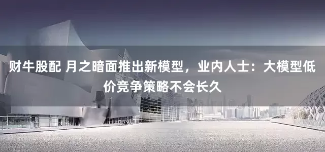 财牛股配 月之暗面推出新模型，业内人士：大模型低价竞争策略不会长久