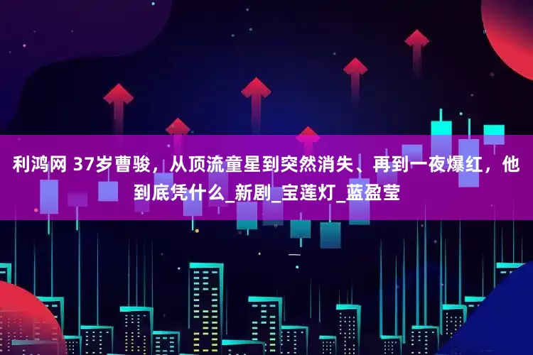利鸿网 37岁曹骏，从顶流童星到突然消失、再到一夜爆红，他到底凭什么_新剧_宝莲灯_蓝盈莹