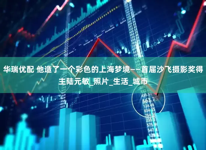 华瑞优配 他造了一个彩色的上海梦境——首届沙飞摄影奖得主陆元敏_照片_生活_城市