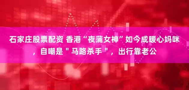 石家庄股票配资 香港“夜蒲女神”如今成暖心妈咪，自嘲是＂马路杀手＂，出行靠老公