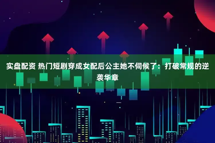 实盘配资 热门短剧穿成女配后公主她不伺候了：打破常规的逆袭华章