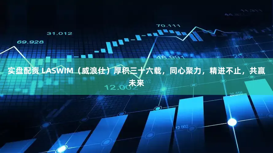 实盘配资 LASWIM（威浪仕）厚积三十六载，同心聚力，精进不止，共赢未来