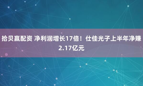拾贝赢配资 净利润增长17倍！仕佳光子上半年净赚2.17亿元