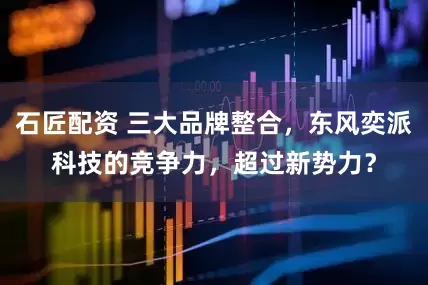石匠配资 三大品牌整合，东风奕派科技的竞争力，超过新势力？