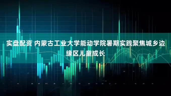 实盘配资 内蒙古工业大学能动学院暑期实践聚焦城乡边缘区儿童成长