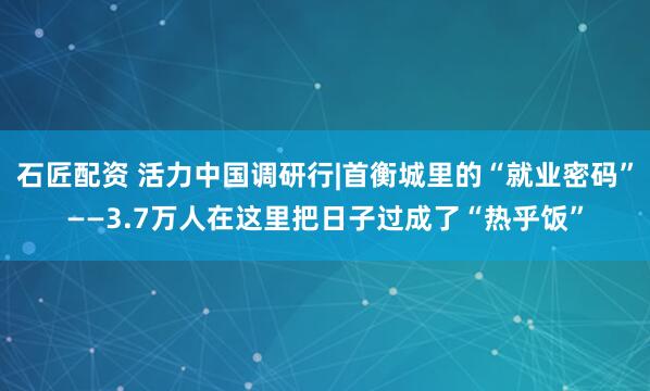 石匠配资 活力中国调研行|首衡城里的“就业密码”——3.7万人在这里把日子过成了“热乎饭”