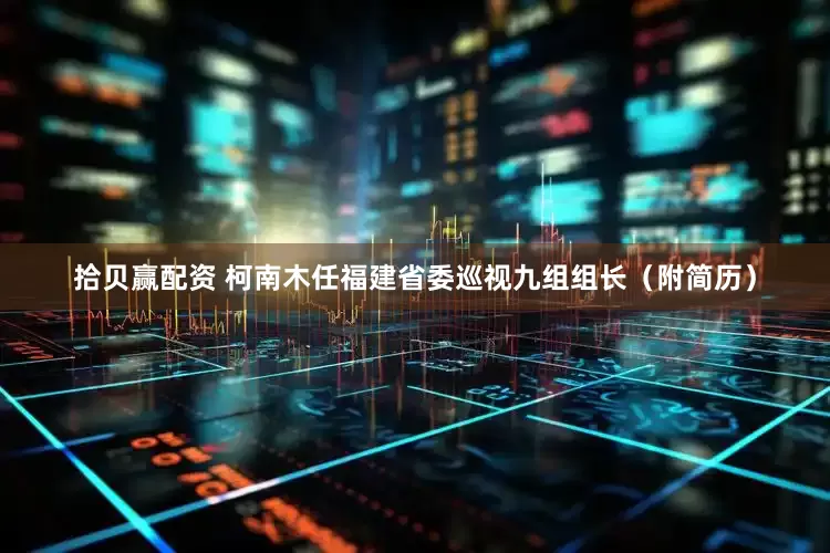拾贝赢配资 柯南木任福建省委巡视九组组长（附简历）