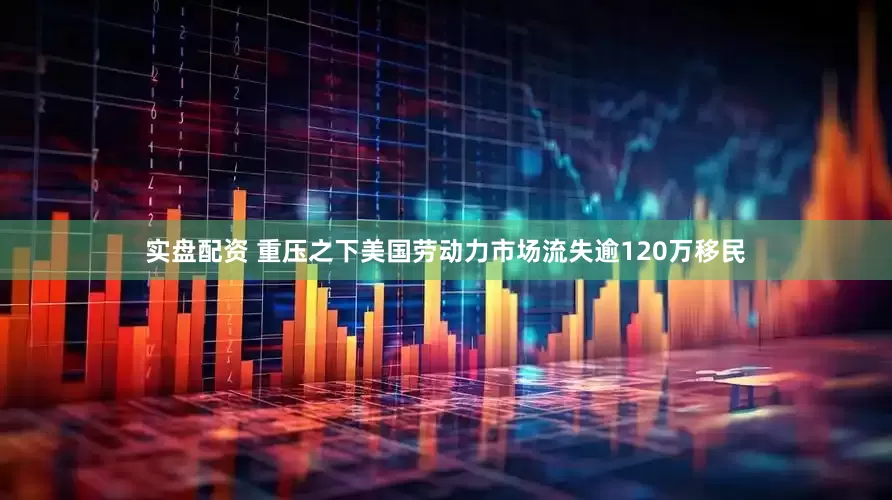 实盘配资 重压之下　美国劳动力市场流失逾120万移民