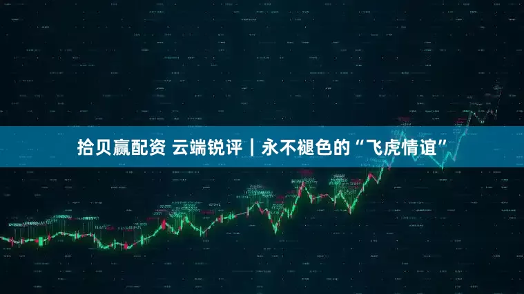 拾贝赢配资 云端锐评｜永不褪色的“飞虎情谊”