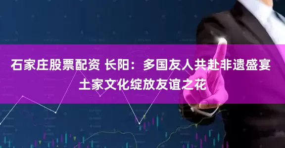 石家庄股票配资 长阳：多国友人共赴非遗盛宴 土家文化绽放友谊之花