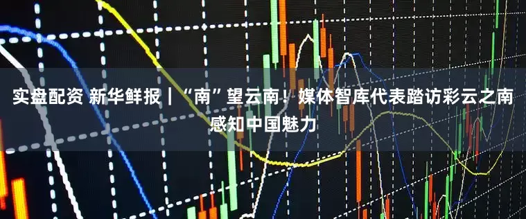 实盘配资 新华鲜报｜“南”望云南！媒体智库代表踏访彩云之南感知中国魅力
