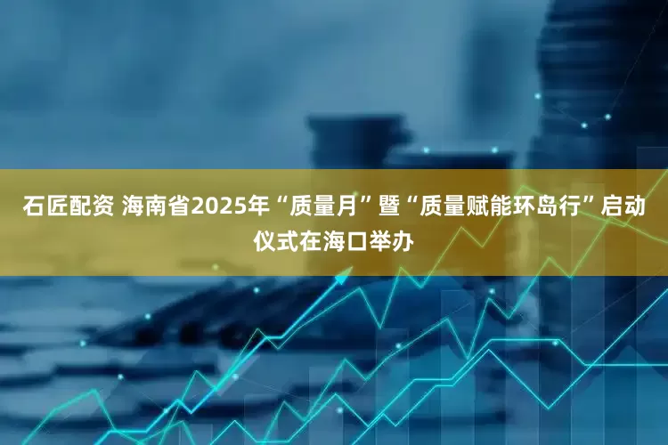 石匠配资 海南省2025年“质量月”暨“质量赋能环岛行”启动仪式在海口举办