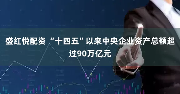 盛红悦配资 “十四五”以来中央企业资产总额超过90万亿元