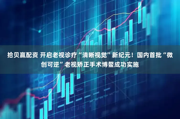 拾贝赢配资 开启老视诊疗“清晰视觉”新纪元！国内首批“微创可逆”老视矫正手术博鳌成功实施
