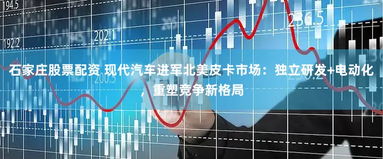 石家庄股票配资 现代汽车进军北美皮卡市场：独立研发+电动化，重塑竞争新格局