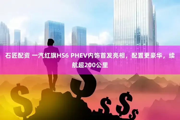 石匠配资 一汽红旗HS6 PHEV内饰首发亮相，配置更豪华，续航超200公里