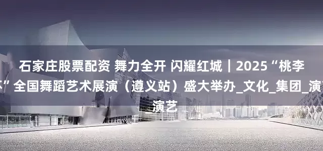 石家庄股票配资 舞力全开 闪耀红城｜2025“桃李杯”全国舞蹈艺术展演（遵义站）盛大举办_文化_集团_演艺