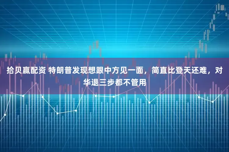 拾贝赢配资 特朗普发现想跟中方见一面，简直比登天还难，对华退三步都不管用