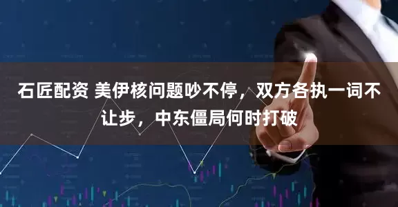 石匠配资 美伊核问题吵不停，双方各执一词不让步，中东僵局何时打破