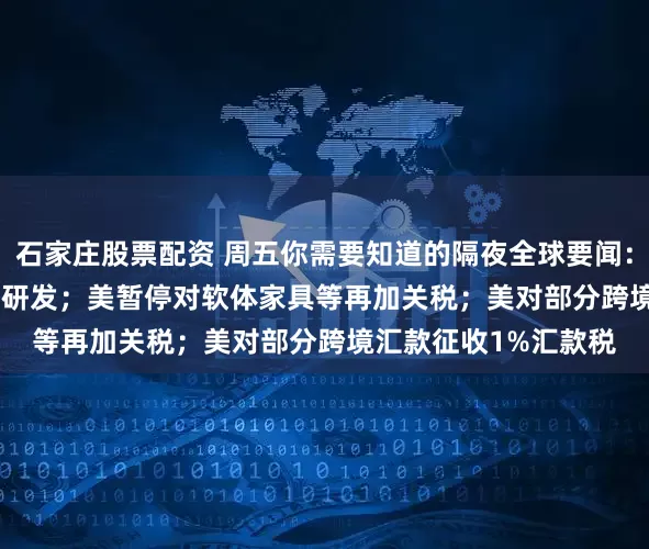 石家庄股票配资 周五你需要知道的隔夜全球要闻：OpenAI加码音频AI研发；美暂停对软体家具等再加关税；美对部分跨境汇款征收1%汇款税