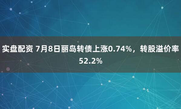实盘配资 7月8日丽岛转债上涨0.74%，转股溢价率52.2%