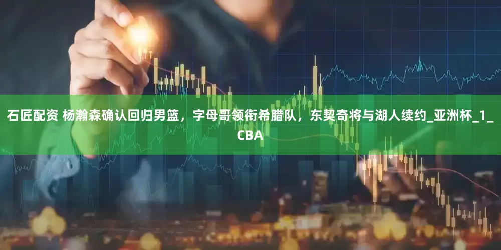 石匠配资 杨瀚森确认回归男篮，字母哥领衔希腊队，东契奇将与湖人续约_亚洲杯_1_CBA
