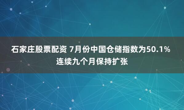 石家庄股票配资 7月份中国仓储指数为50.1% 连续九个月保持扩张