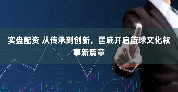 实盘配资 从传承到创新，匡威开启篮球文化叙事新篇章
